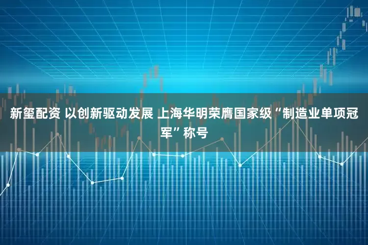 新玺配资 以创新驱动发展 上海华明荣膺国家级“制造业单项冠军”称号