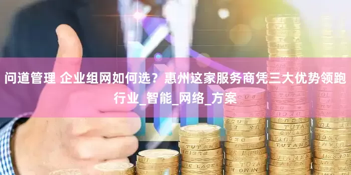 问道管理 企业组网如何选？惠州这家服务商凭三大优势领跑行业_智能_网络_方案