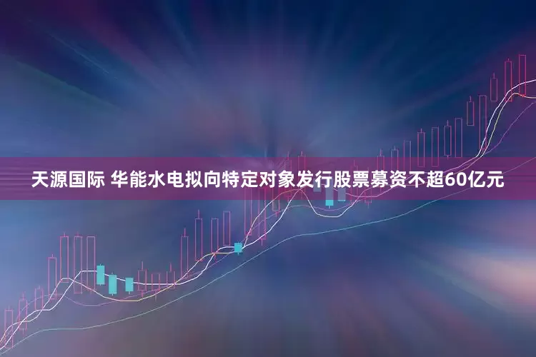 天源国际 华能水电拟向特定对象发行股票募资不超60亿元
