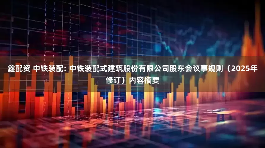 鑫配资 中铁装配: 中铁装配式建筑股份有限公司股东会议事规则（2025年修订）内容摘要