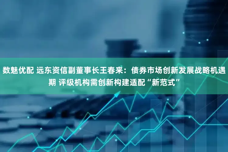 数魅优配 远东资信副董事长王春来：债券市场创新发展战略机遇期 评级机构需创新构建适配“新范式”