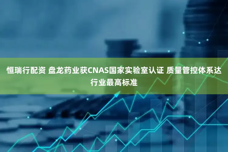 恒瑞行配资 盘龙药业获CNAS国家实验室认证 质量管控体系达行业最高标准