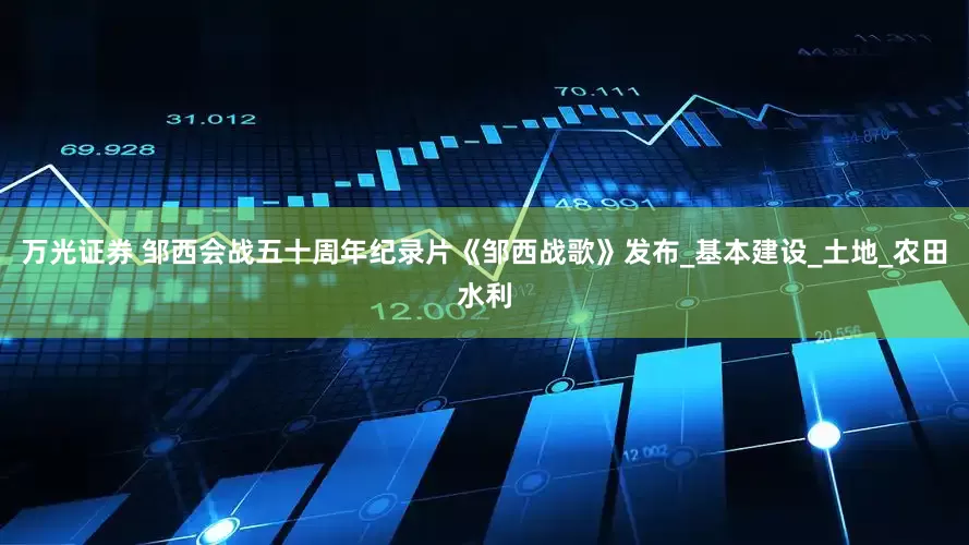 万光证券 邹西会战五十周年纪录片《邹西战歌》发布_基本建设_土地_农田水利