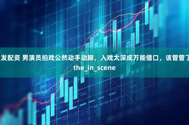 大发配资 男演员拍戏公然动手动脚，入戏太深成万能借口，该管管了_the_in_scene