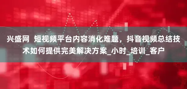 兴盛网  短视频平台内容消化难题，抖音视频总结技术如何提供完美解决方案_小时_培训_客户