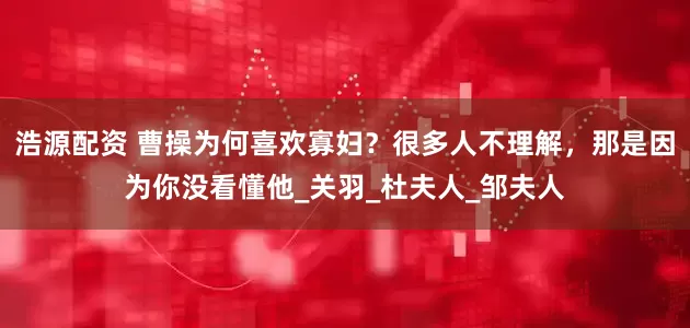浩源配资 曹操为何喜欢寡妇？很多人不理解，那是因为你没看懂他_关羽_杜夫人_邹夫人