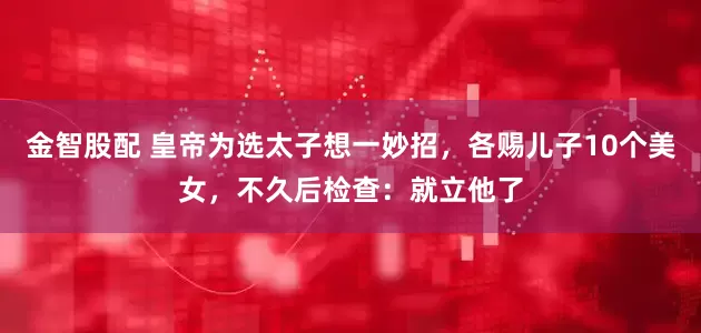 金智股配 皇帝为选太子想一妙招，各赐儿子10个美女，不久后检查：就立他了