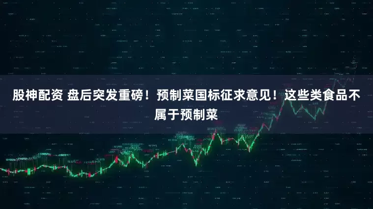 股神配资 盘后突发重磅！预制菜国标征求意见！这些类食品不属于预制菜