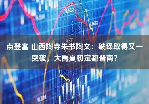 点登富 山西陶寺朱书陶文：破译取得又一突破，大禹夏初定都晋南？
