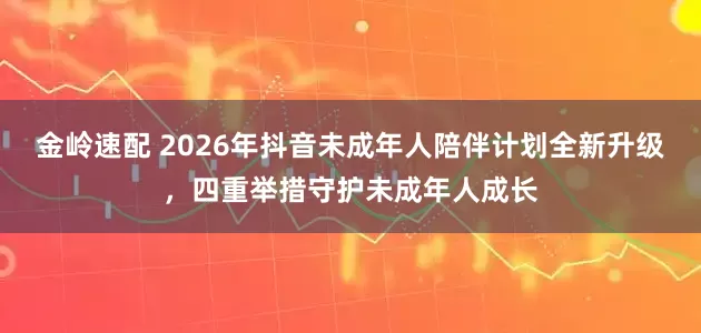 金岭速配 2026年抖音未成年人陪伴计划全新升级,四重举措守护未成年人成长
