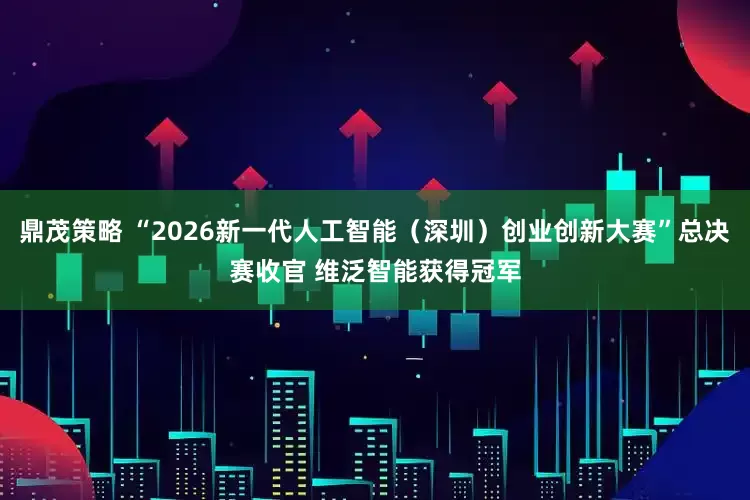 鼎茂策略 “2026新一代人工智能（深圳）创业创新大赛”总决赛收官 维泛智能获得冠军
