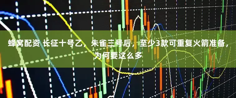 蜂窝配资 长征十号乙,朱雀三号后,至少3款可重复火箭准备,为何要这么多