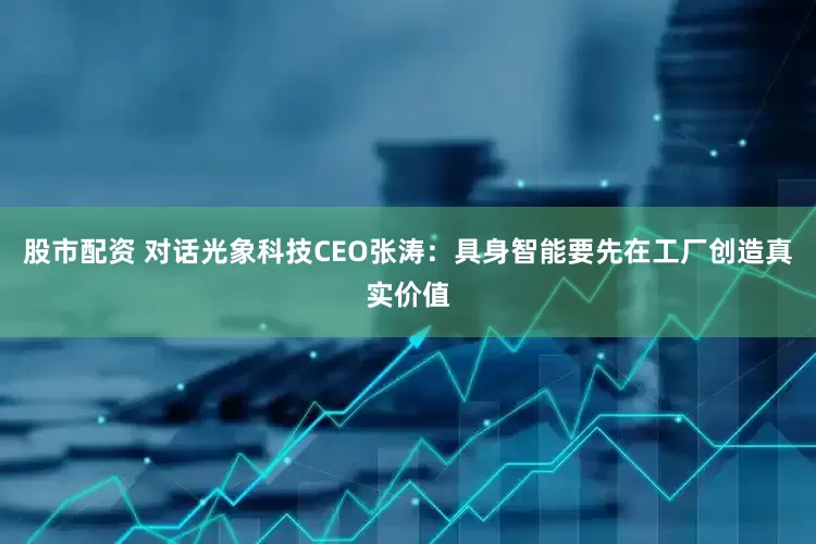 股市配资 对话光象科技CEO张涛：具身智能要先在工厂创造真实价值